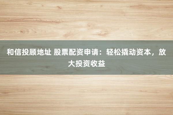 和信投顾地址 股票配资申请：轻松撬动资本，放大投资收益