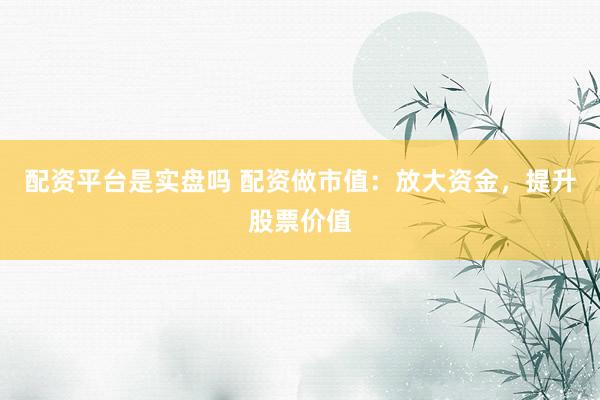 配资平台是实盘吗 配资做市值：放大资金，提升股票价值