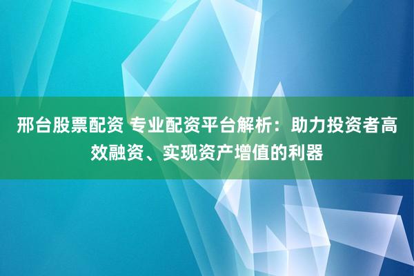 邢台股票配资 专业配资平台解析：助力投资者高效融资、实现资产增值的利器