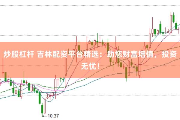 炒股杠杆 吉林配资平台精选：助您财富增值，投资无忧！