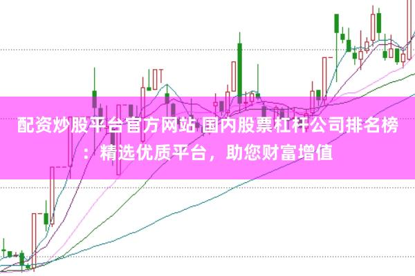 配资炒股平台官方网站 国内股票杠杆公司排名榜：精选优质平台，助您财富增值