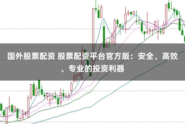 国外股票配资 股票配资平台官方版：安全、高效、专业的投资利器
