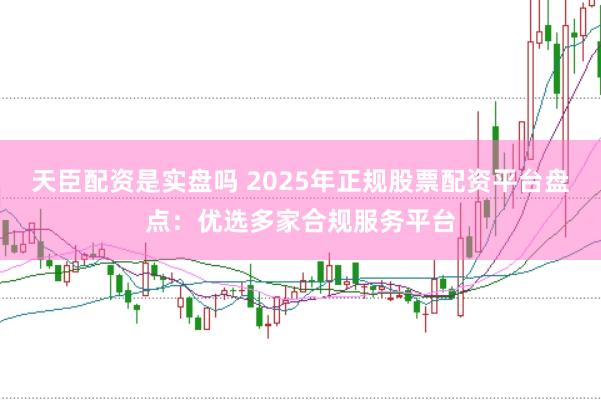 天臣配资是实盘吗 2025年正规股票配资平台盘点：优选多家合规服务平台