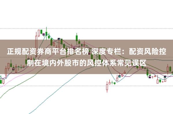 正规配资券商平台排名榜 深度专栏：配资风险控制在境内外股市的风控体系常见误区