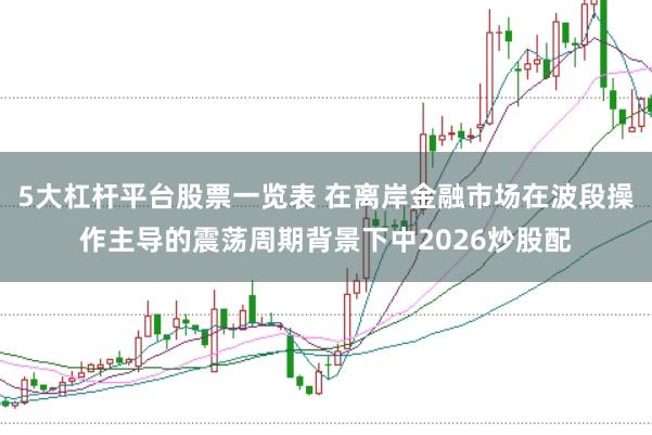 5大杠杆平台股票一览表 在离岸金融市场在波段操作主导的震荡周期背景下中2026炒股配