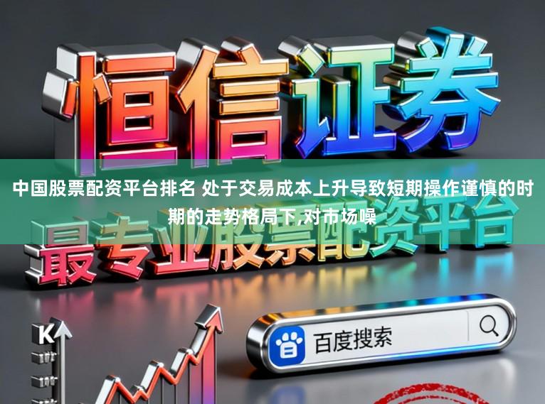 中国股票配资平台排名 处于交易成本上升导致短期操作谨慎的时期的走势格局下,对市场噪