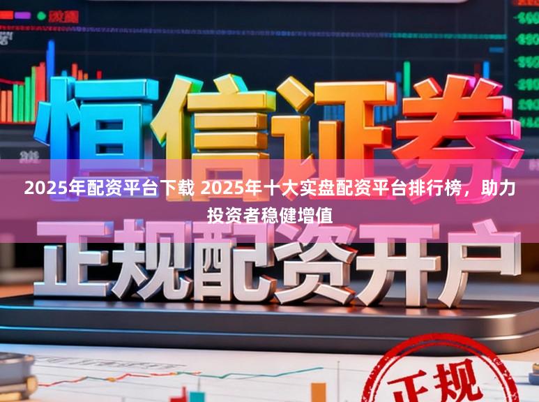 2025年配资平台下载 2025年十大实盘配资平台排行榜，助力投资者稳健增值
