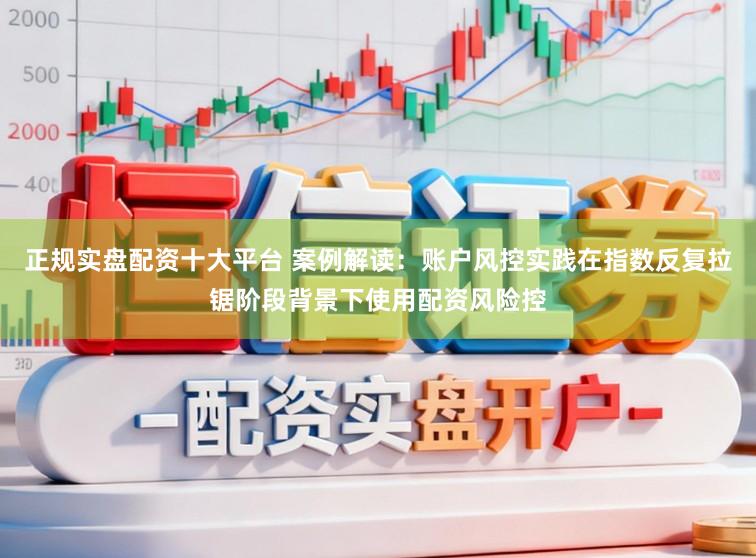 正规实盘配资十大平台 案例解读：账户风控实践在指数反复拉锯阶段背景下使用配资风险控