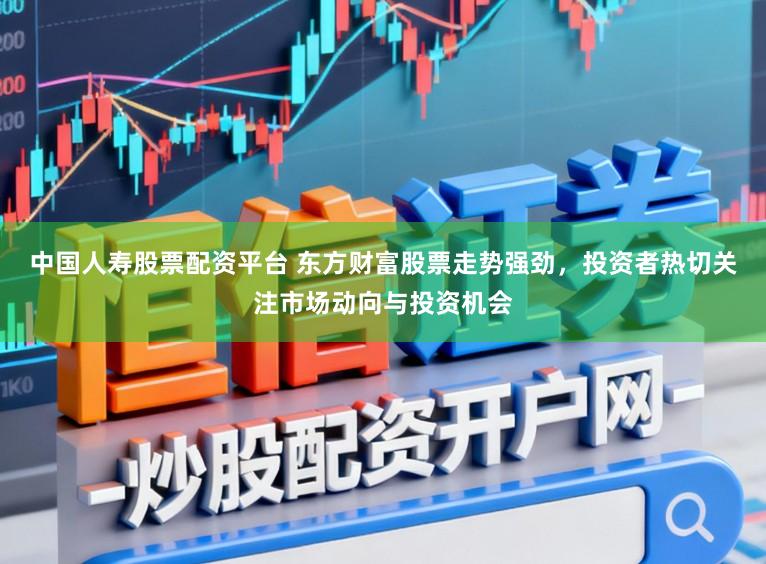 中国人寿股票配资平台 东方财富股票走势强劲，投资者热切关注市场动向与投资机会
